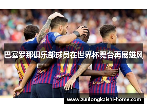 巴塞罗那俱乐部球员在世界杯舞台再展雄风