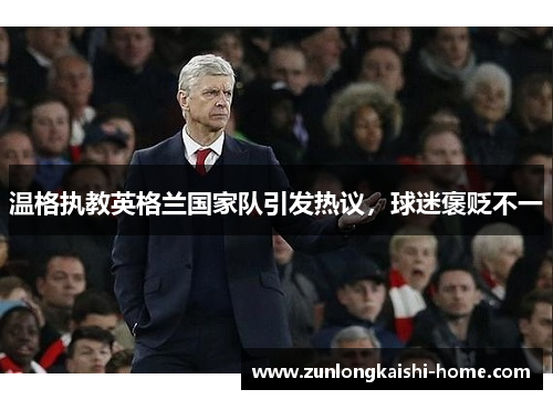 温格执教英格兰国家队引发热议，球迷褒贬不一