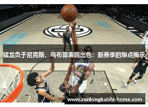 猛龙负于尼克斯，乌布雷表现出色：新赛季的爆点揭示